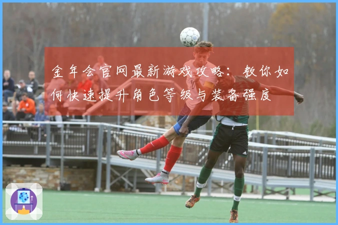 金年会官网最新游戏攻略：教你如何快速提升角色等级与装备强度