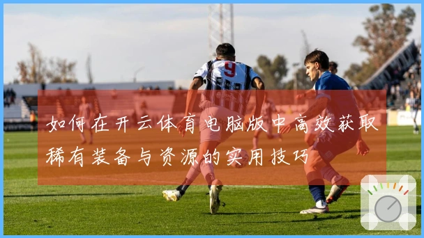 如何在开云体育电脑版中高效获取稀有装备与资源的实用技巧