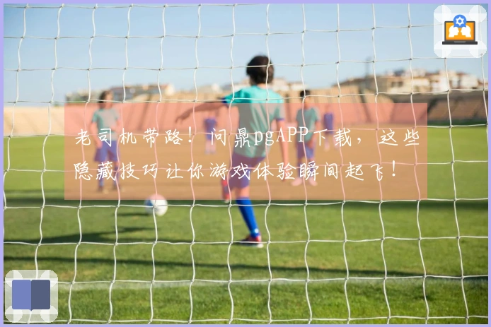 老司机带路！问鼎pgAPP下载，这些隐藏技巧让你游戏体验瞬间起飞！