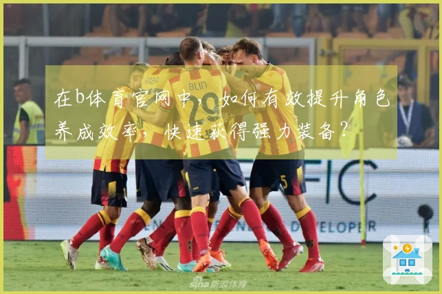 在b体育官网中，如何有效提升角色养成效率，快速获得强力装备？